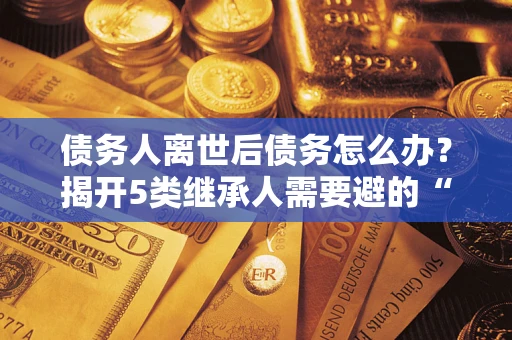 北京债务人离世后债务怎么办？揭开5类继承人需要避的“坑”