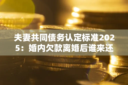 北京夫妻共同债务认定标准2025:婚内欠款离婚后谁来还? 北京夫妻共同债务认定标准2025:婚内欠款离婚后谁来还?